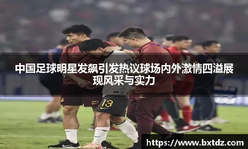 中国足球明星发飙引发热议球场内外激情四溢展现风采与实力